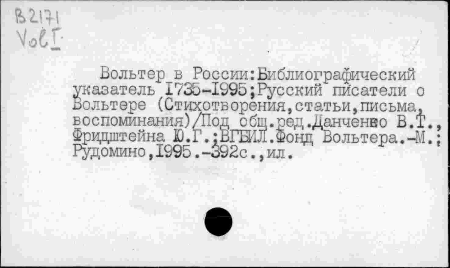 ﻿УоС!
Вольтер в России:Библиографический Указатель, 1735-1995; Русский писатели о ольтере (Стихотворения,статьи,письма, воспоминания)/Под сбщ.ред.Данченко В.Т., Фридштейна Ю.Г.:ВГБИЛ.Фонд Вольтера.-М.: Рудомино,1995.-392с.,ил.